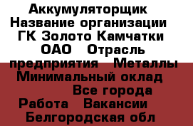 Аккумуляторщик › Название организации ­ ГК Золото Камчатки, ОАО › Отрасль предприятия ­ Металлы › Минимальный оклад ­ 22 500 - Все города Работа » Вакансии   . Белгородская обл.